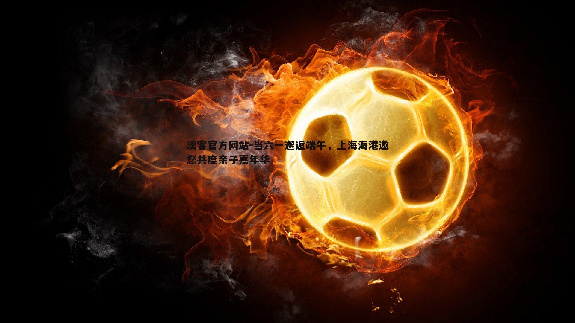当六一邂逅端午，上海海港邀您共度亲子嘉年华